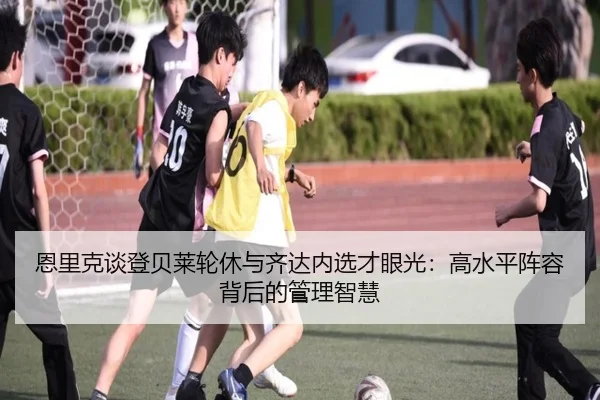 恩里克谈登贝莱轮休与齐达内选才眼光：高水平阵容背后的管理智慧 - kaiyun